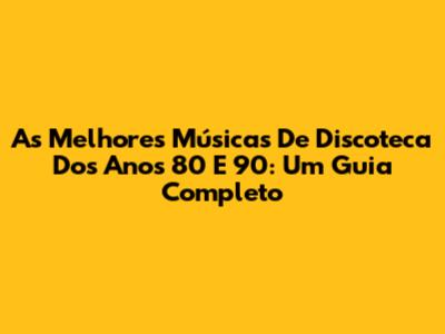 As Melhores Músicas De Discoteca Dos Anos 80 E 90: Um Guia Completo