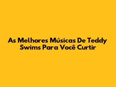 As Melhores Músicas De Teddy Swims Para Você Curtir