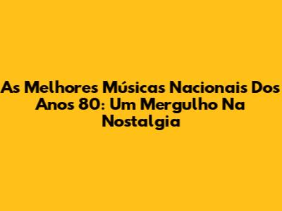 As Melhores Músicas Nacionais Dos Anos 80: Um Mergulho Na Nostalgia