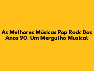 As Melhores Músicas Pop Rock Dos Anos 90: Um Mergulho Musical