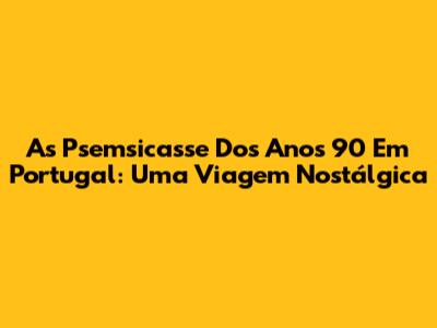 As Psemsicasse Dos Anos 90 Em Portugal: Uma Viagem Nostálgica