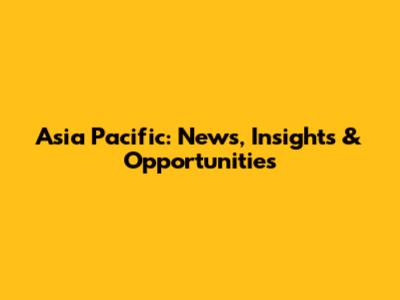 Asia Pacific: News, Insights & Opportunities
