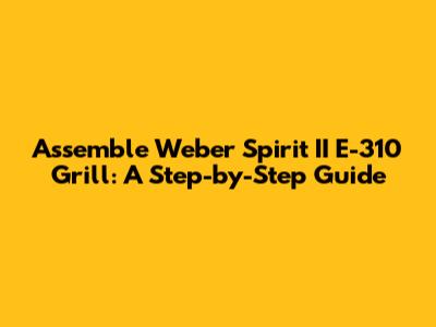 Assemble Weber Spirit II E-310 Grill: A Step-by-Step Guide