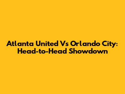 Atlanta United Vs Orlando City: Head-to-Head Showdown