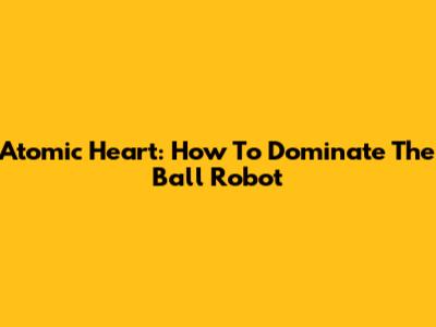 Atomic Heart: How To Dominate The Ball Robot