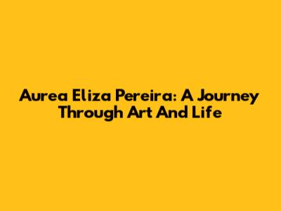 Aurea Eliza Pereira: A Journey Through Art And Life