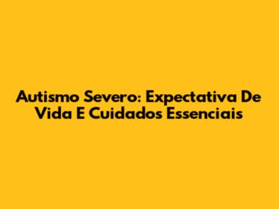 Autismo Severo: Expectativa De Vida E Cuidados Essenciais