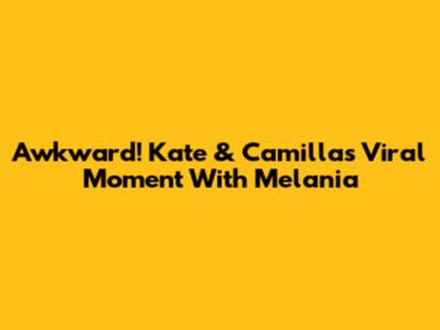 Awkward! Kate & Camilla's Viral Moment With Melania