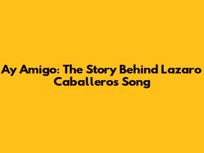 Ay Amigo: The Story Behind Lazaro Caballero's Song