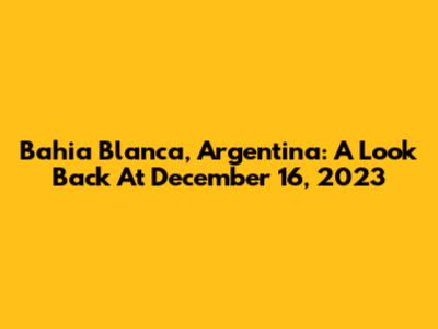Bahia Blanca, Argentina: A Look Back At December 16, 2023
