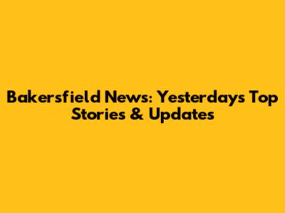 Bakersfield News: Yesterday's Top Stories & Updates