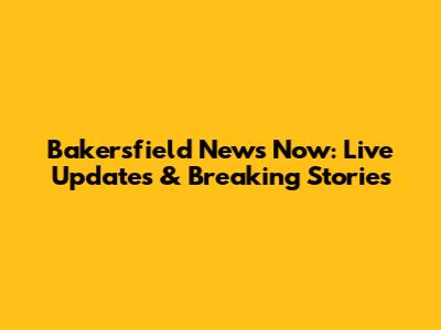 Bakersfield News Now: Live Updates & Breaking Stories