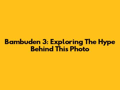 Bambuden 3: Exploring The Hype Behind This Photo