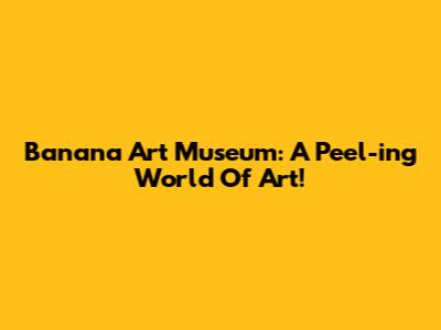 Banana Art Museum: A Peel-ing World Of Art!