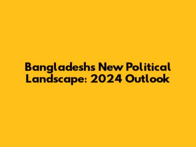 Bangladesh's New Political Landscape: 2024 Outlook