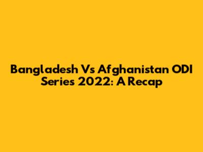 Bangladesh Vs Afghanistan ODI Series 2022: A Recap
