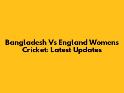 Bangladesh Vs England Women's Cricket: Latest Updates