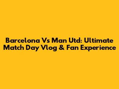 Barcelona Vs Man Utd: Ultimate Match Day Vlog & Fan Experience