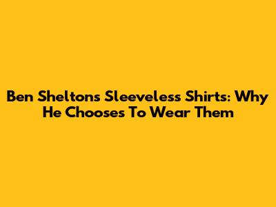Ben Shelton's Sleeveless Shirts: Why He Chooses To Wear Them