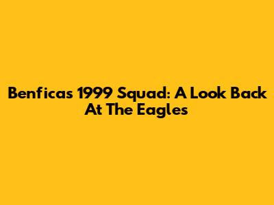 Benfica's 1999 Squad: A Look Back At The Eagles