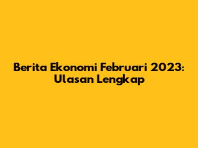 Berita Ekonomi Februari 2023: Ulasan Lengkap