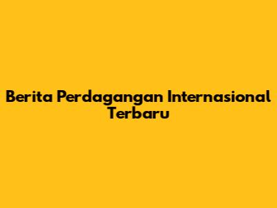 Berita Perdagangan Internasional Terbaru