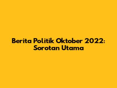 Berita Politik Oktober 2022: Sorotan Utama