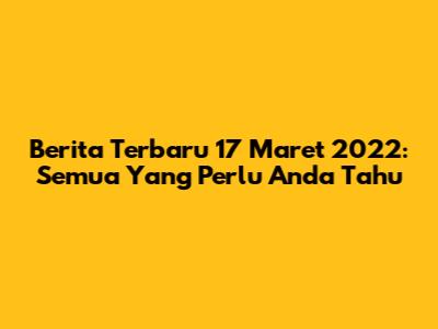 Berita Terbaru 17 Maret 2022: Semua Yang Perlu Anda Tahu