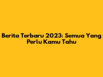 Berita Terbaru 2023: Semua Yang Perlu Kamu Tahu