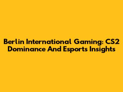 Berlin International Gaming: CS2 Dominance And Esports Insights