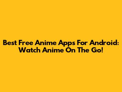 Best Free Anime Apps For Android: Watch Anime On The Go!