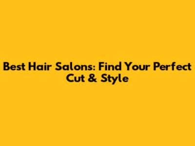 Best Hair Salons: Find Your Perfect Cut & Style