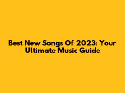 Best New Songs Of 2023: Your Ultimate Music Guide