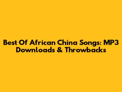 Best Of African China Songs: MP3 Downloads & Throwbacks