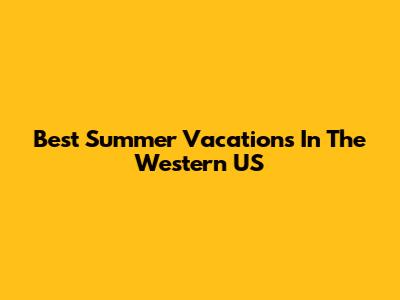 Best Summer Vacations In The Western US