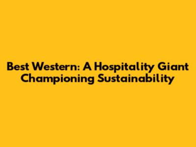 Best Western: A Hospitality Giant Championing Sustainability