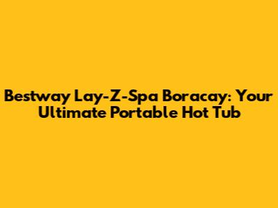 Bestway Lay-Z-Spa Boracay: Your Ultimate Portable Hot Tub