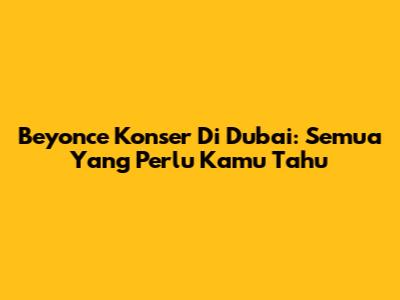 Beyonce Konser Di Dubai: Semua Yang Perlu Kamu Tahu