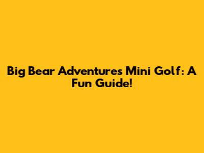 Big Bear Adventures Mini Golf: A Fun Guide!