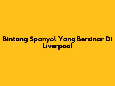 Bintang Spanyol Yang Bersinar Di Liverpool