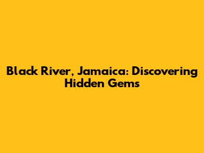 Black River, Jamaica: Discovering Hidden Gems