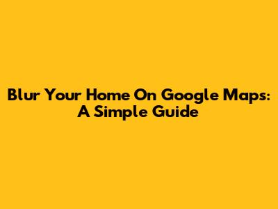 Blur Your Home On Google Maps: A Simple Guide