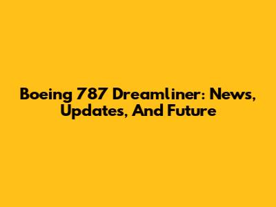 Boeing 787 Dreamliner: News, Updates, And Future
