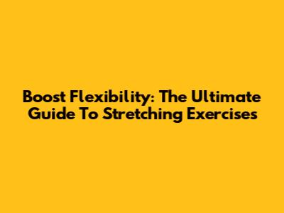Boost Flexibility: The Ultimate Guide To Stretching Exercises