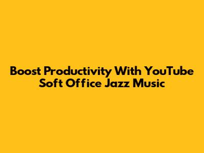 Boost Productivity With YouTube Soft Office Jazz Music