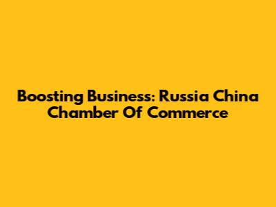 Boosting Business: Russia China Chamber Of Commerce