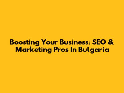 Boosting Your Business: SEO & Marketing Pros In Bulgaria
