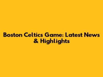Boston Celtics Game: Latest News & Highlights