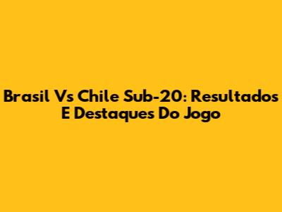 Brasil Vs Chile Sub-20: Resultados E Destaques Do Jogo