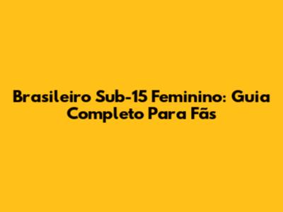 Brasileiro Sub-15 Feminino: Guia Completo Para Fãs